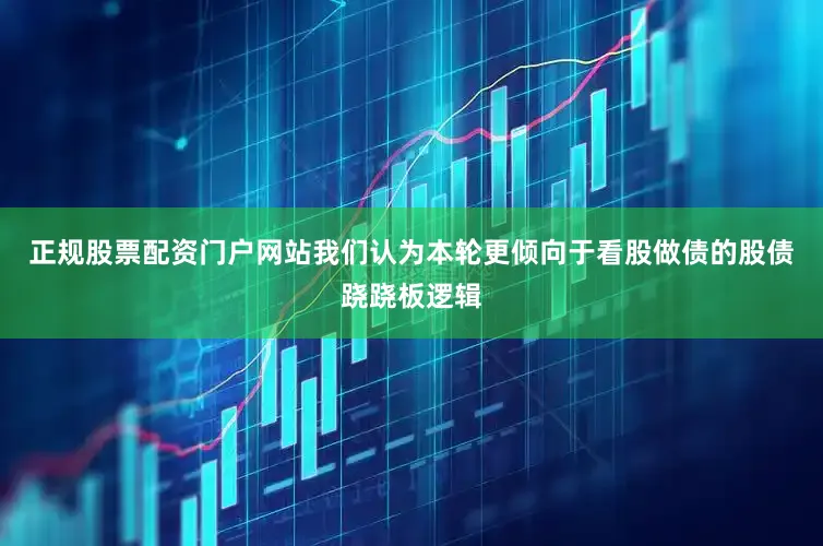 正规股票配资门户网站我们认为本轮更倾向于看股做债的股债跷跷板逻辑