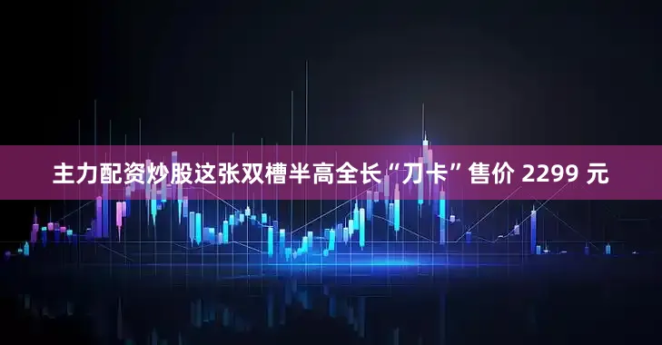 主力配资炒股这张双槽半高全长“刀卡”售价 2299 元