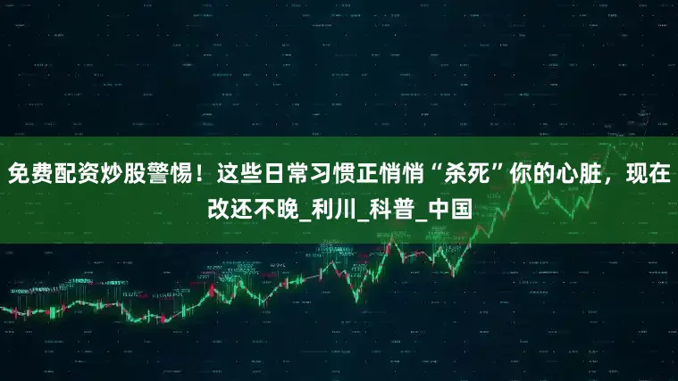 免费配资炒股警惕！这些日常习惯正悄悄“杀死”你的心脏，现在改还不晚_利川_科普_中国