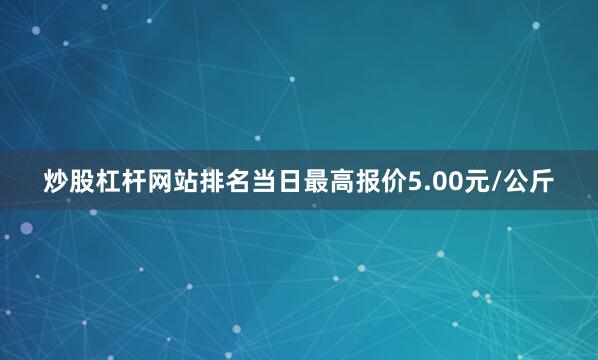 炒股杠杆网站排名当日最高报价5.00元/公斤