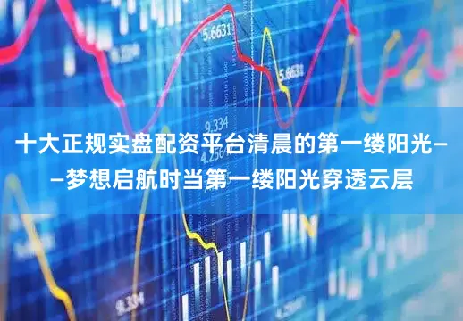 十大正规实盘配资平台清晨的第一缕阳光——梦想启航时当第一缕阳光穿透云层