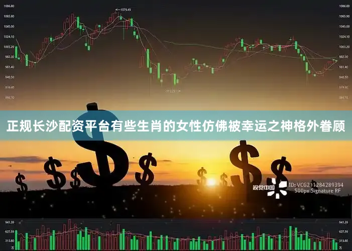 正规长沙配资平台有些生肖的女性仿佛被幸运之神格外眷顾