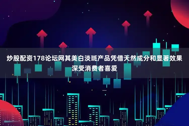 炒股配资178论坛网其美白淡斑产品凭借天然成分和显著效果深受消费者喜爱