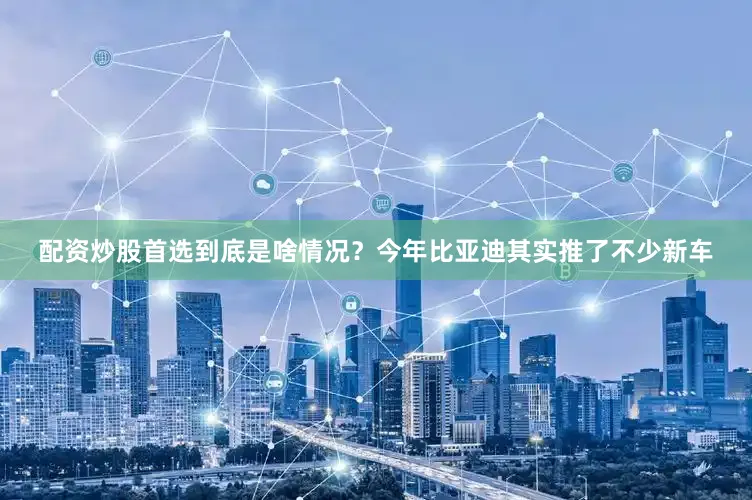 配资炒股首选到底是啥情况？今年比亚迪其实推了不少新车