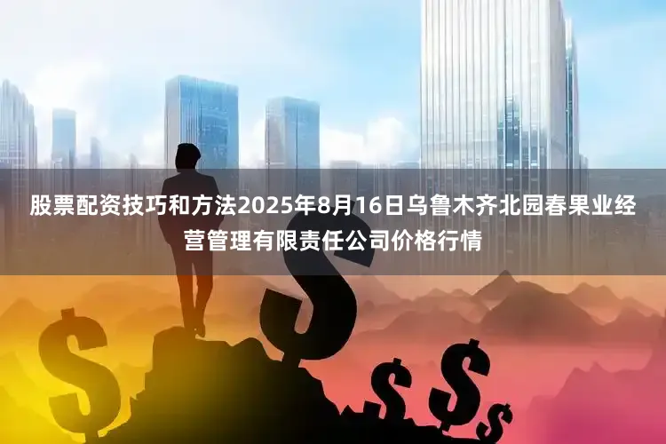 股票配资技巧和方法2025年8月16日乌鲁木齐北园春果业经营管理有限责任公司价格行情