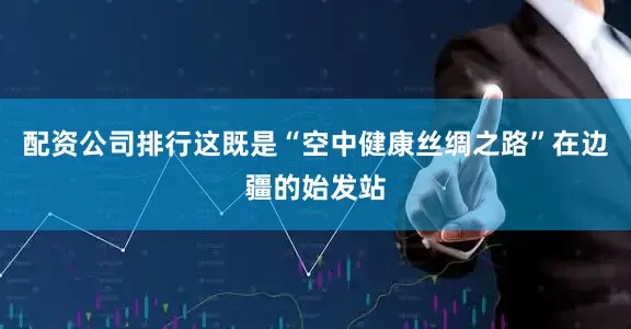 配资公司排行这既是“空中健康丝绸之路”在边疆的始发站