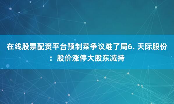 在线股票配资平台预制菜争议难了局6. 天际股份：股价涨停大股东减持