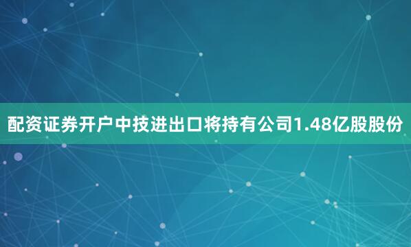 配资证券开户中技进出口将持有公司1.48亿股股份