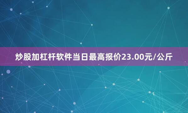 炒股加杠杆软件当日最高报价23.00元/公斤