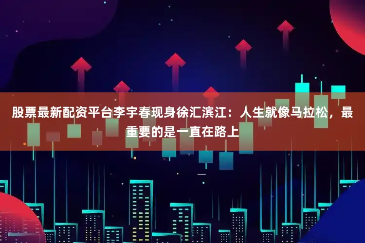股票最新配资平台李宇春现身徐汇滨江：人生就像马拉松，最重要的是一直在路上
